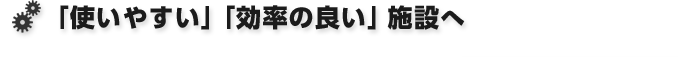 「使いやすい」「効率の良い」施設へ